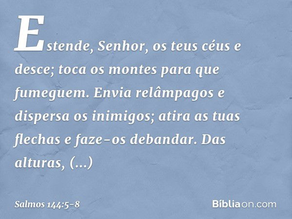 Estende, Senhor, os teus céus e desce;
toca os montes para que fumeguem. Envia relâmpagos e dispersa os inimigos;
atira as tuas flechas e faze-os debandar. Das 