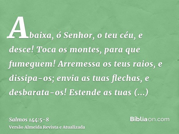 Abaixa, ó Senhor, o teu céu, e desce! Toca os montes, para que fumeguem!Arremessa os teus raios, e dissipa-os; envia as tuas flechas, e desbarata-os!Estende as 