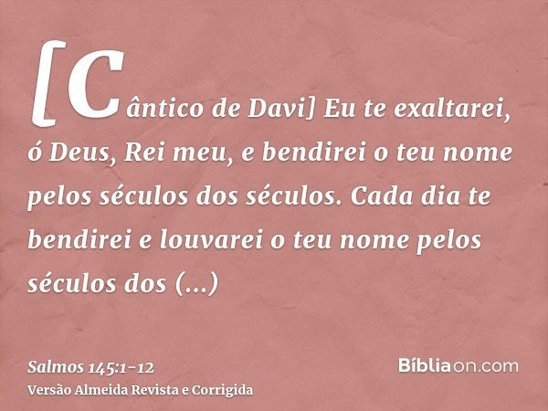 [Cântico de Davi] Eu te exaltarei, ó Deus, Rei meu, e bendirei o teu nome pelos séculos dos séculos.Cada dia te bendirei e louvarei o teu nome pelos séculos dos