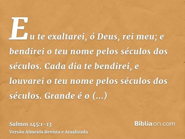 Eu te exaltarei, ó Deus, rei meu; e bendirei o teu nome pelos séculos dos séculos.Cada dia te bendirei, e louvarei o teu nome pelos séculos dos séculos.Grande é