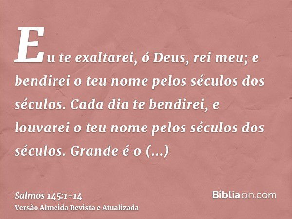 Eu te exaltarei, ó Deus, rei meu; e bendirei o teu nome pelos séculos dos séculos.Cada dia te bendirei, e louvarei o teu nome pelos séculos dos séculos.Grande é