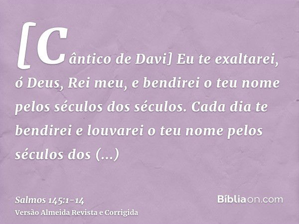 [Cântico de Davi] Eu te exaltarei, ó Deus, Rei meu, e bendirei o teu nome pelos séculos dos séculos.Cada dia te bendirei e louvarei o teu nome pelos séculos dos