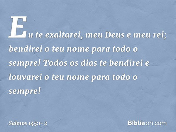 Eu te exaltarei, meu Deus e meu rei;
bendirei o teu nome para todo o sempre! Todos os dias te bendirei
e louvarei o teu nome para todo o sempre! -- Salmo 145:1-