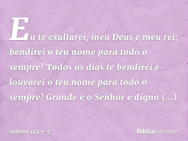 Eu te exaltarei, meu Deus e meu rei;
bendirei o teu nome para todo o sempre! Todos os dias te bendirei
e louvarei o teu nome para todo o sempre! Grande é o Senh