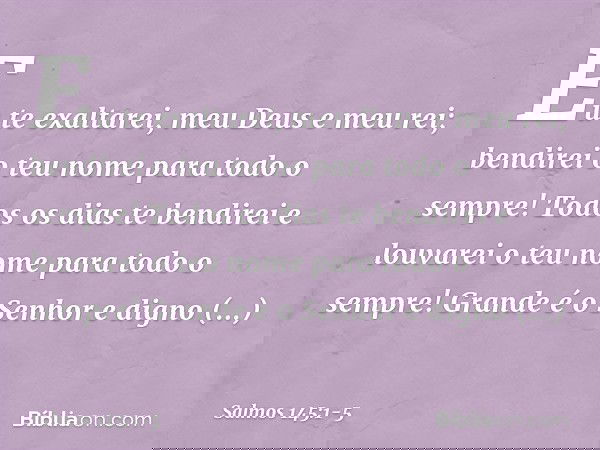 Eu te exaltarei, meu Deus e meu rei;
bendirei o teu nome para todo o sempre! Todos os dias te bendirei
e louvarei o teu nome para todo o sempre! Grande é o Senh