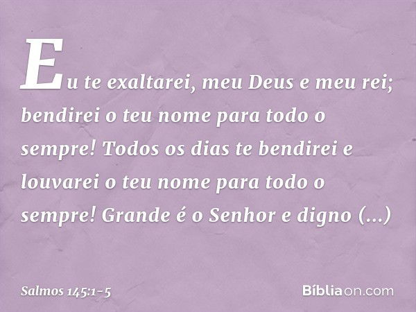 Eu te exaltarei, meu Deus e meu rei;
bendirei o teu nome para todo o sempre! Todos os dias te bendirei
e louvarei o teu nome para todo o sempre! Grande é o Senh