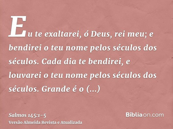 Eu te exaltarei, ó Deus, rei meu; e bendirei o teu nome pelos séculos dos séculos.Cada dia te bendirei, e louvarei o teu nome pelos séculos dos séculos.Grande é