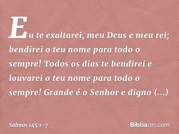 Eu te exaltarei, meu Deus e meu rei;
bendirei o teu nome para todo o sempre! Todos os dias te bendirei
e louvarei o teu nome para todo o sempre! Grande é o Senh