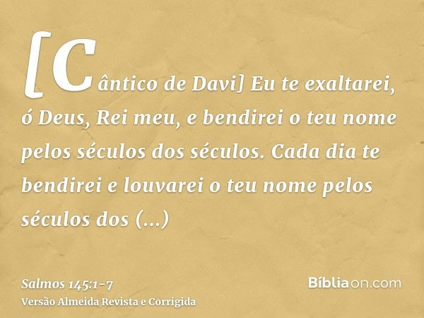 [Cântico de Davi] Eu te exaltarei, ó Deus, Rei meu, e bendirei o teu nome pelos séculos dos séculos.Cada dia te bendirei e louvarei o teu nome pelos séculos dos