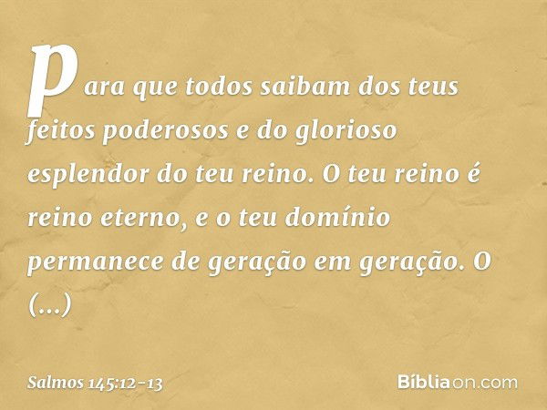 para que todos saibam
dos teus feitos poderosos
e do glorioso esplendor do teu reino. O teu reino é reino eterno,
e o teu domínio permanece
de geração em geraçã