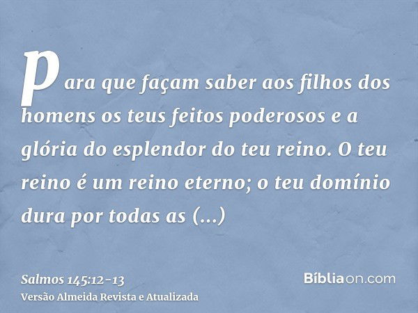 para que façam saber aos filhos dos homens os teus feitos poderosos e a glória do esplendor do teu reino.O teu reino é um reino eterno; o teu domínio dura por t