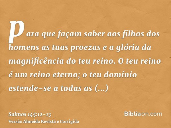 para que façam saber aos filhos dos homens as tuas proezas e a glória da magnificência do teu reino.O teu reino é um reino eterno; o teu domínio estende-se a to