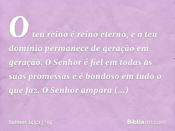 O teu reino é reino eterno,
e o teu domínio permanece
de geração em geração.
O Senhor é fiel em todas as suas promessas
e é bondoso em tudo o que faz. O Senhor 