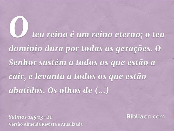 O teu reino é um reino eterno; o teu domínio dura por todas as gerações.O Senhor sustém a todos os que estão a cair, e levanta a todos os que estão abatidos.Os 