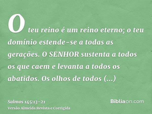 O teu reino é um reino eterno; o teu domínio estende-se a todas as gerações.O SENHOR sustenta a todos os que caem e levanta a todos os abatidos.Os olhos de todo