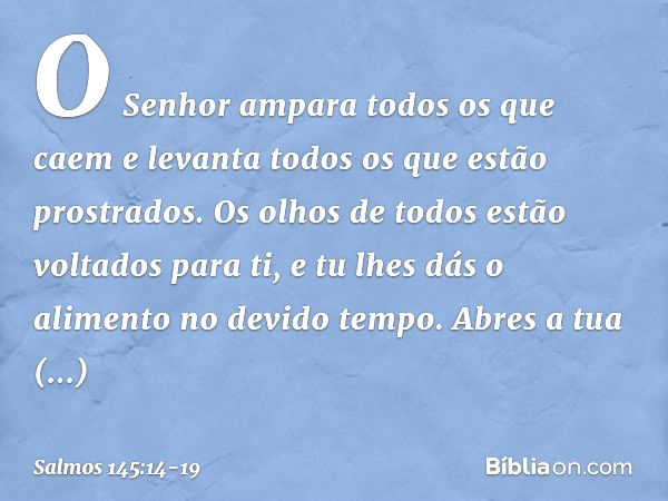 O Senhor ampara todos os que caem
e levanta todos os que estão prostrados. Os olhos de todos estão voltados para ti,
e tu lhes dás o alimento no devido tempo. A