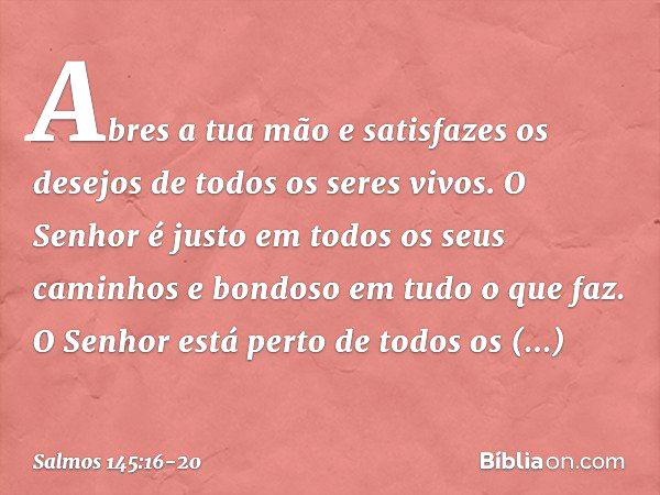 Abres a tua mão e satisfazes os desejos
de todos os seres vivos. O Senhor é justo
em todos os seus caminhos
e bondoso em tudo o que faz. O Senhor está perto
de 