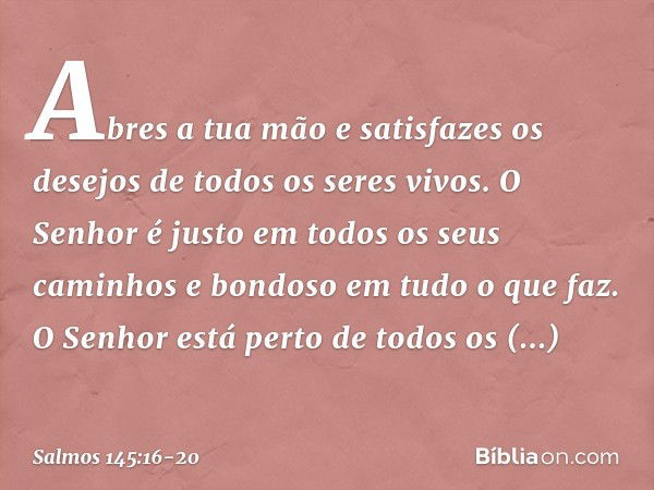 Abres a tua mão e satisfazes os desejos
de todos os seres vivos. O Senhor é justo
em todos os seus caminhos
e bondoso em tudo o que faz. O Senhor está perto
de 