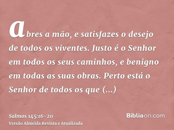 abres a mão, e satisfazes o desejo de todos os viventes.Justo é o Senhor em todos os seus caminhos, e benigno em todas as suas obras.Perto está o Senhor de todo