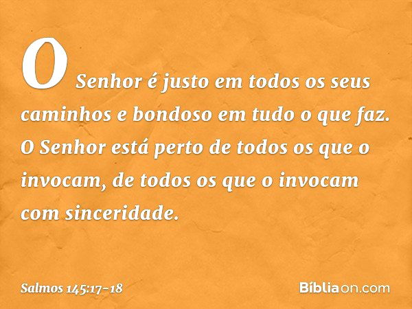 O Senhor é justo
em todos os seus caminhos
e bondoso em tudo o que faz. O Senhor está perto
de todos os que o invocam,
de todos os que o invocam com sinceridade