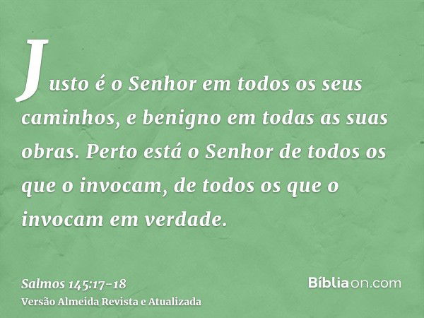 Justo é o Senhor em todos os seus caminhos, e benigno em todas as suas obras.Perto está o Senhor de todos os que o invocam, de todos os que o invocam em verdade