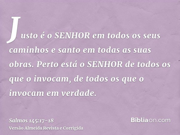 Justo é o SENHOR em todos os seus caminhos e santo em todas as suas obras.Perto está o SENHOR de todos os que o invocam, de todos os que o invocam em verdade.