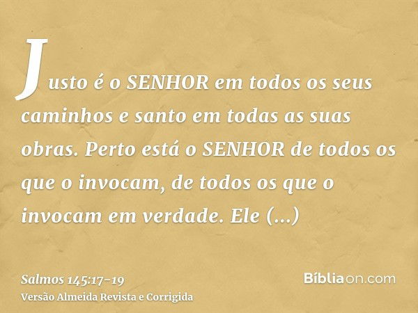 Justo é o SENHOR em todos os seus caminhos e santo em todas as suas obras.Perto está o SENHOR de todos os que o invocam, de todos os que o invocam em verdade.El