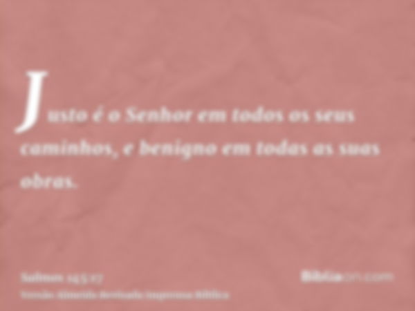 Justo é o Senhor em todos os seus caminhos, e benigno em todas as suas obras.