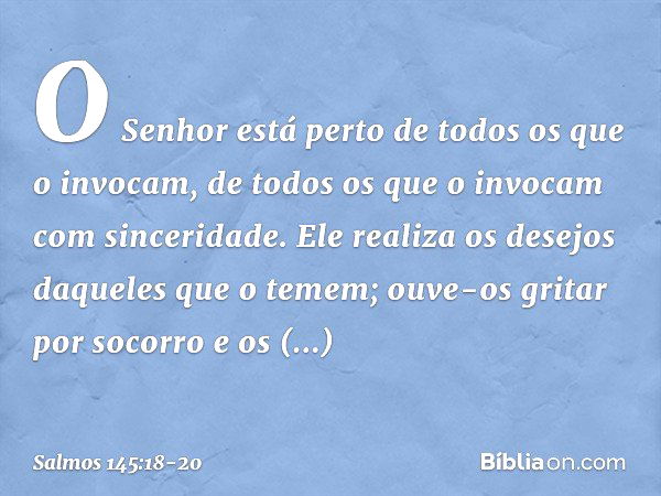 O Senhor está perto
de todos os que o invocam,
de todos os que o invocam com sinceridade. Ele realiza os desejos daqueles que o temem;
ouve-os gritar por socorr