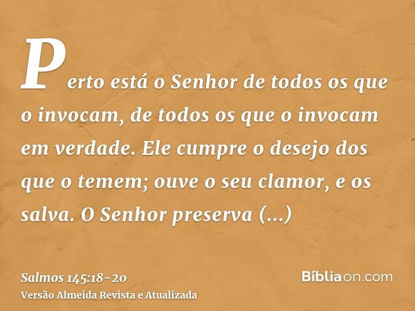 Perto está o Senhor de todos os que o invocam, de todos os que o invocam em verdade.Ele cumpre o desejo dos que o temem; ouve o seu clamor, e os salva.O Senhor 