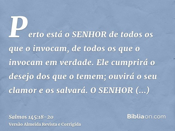 Perto está o SENHOR de todos os que o invocam, de todos os que o invocam em verdade.Ele cumprirá o desejo dos que o temem; ouvirá o seu clamor e os salvará.O SE