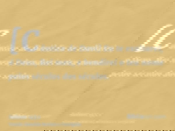 [Cântico de Davi] Eu te exaltarei, ó Deus, Rei meu, e bendirei o teu nome pelos séculos dos séculos.
