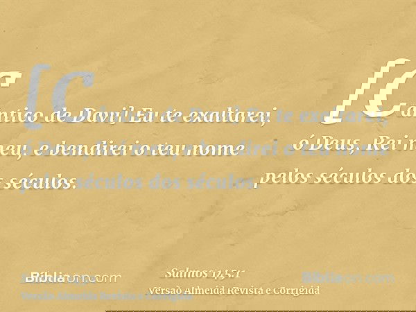 [Cântico de Davi] Eu te exaltarei, ó Deus, Rei meu, e bendirei o teu nome pelos séculos dos séculos.
