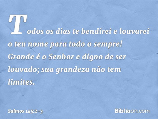 Todos os dias te bendirei
e louvarei o teu nome para todo o sempre! Grande é o Senhor e digno de ser louvado;
sua grandeza não tem limites. -- Salmo 145:2-3