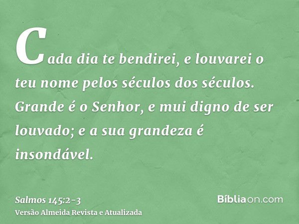 Cada dia te bendirei, e louvarei o teu nome pelos séculos dos séculos.Grande é o Senhor, e mui digno de ser louvado; e a sua grandeza é insondável.