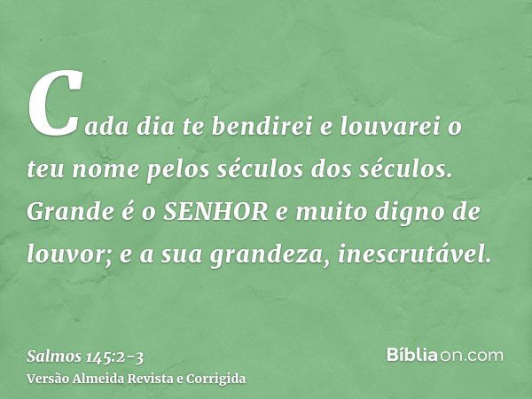 Cada dia te bendirei e louvarei o teu nome pelos séculos dos séculos.Grande é o SENHOR e muito digno de louvor; e a sua grandeza, inescrutável.