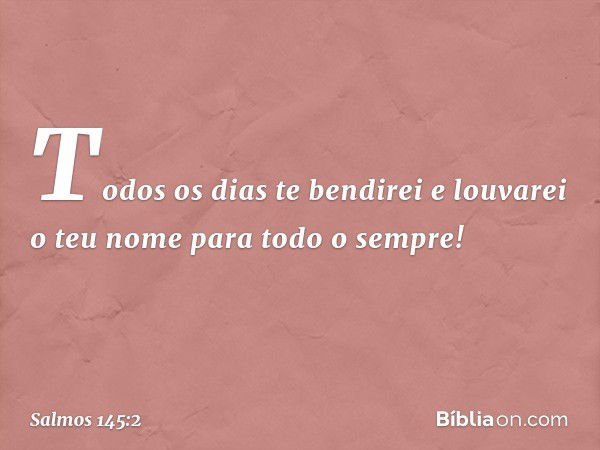 Todos os dias te bendirei
e louvarei o teu nome para todo o sempre! -- Salmo 145:2