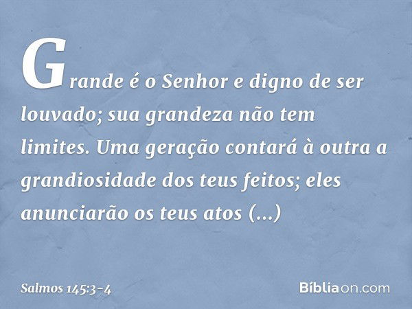 Grande é o Senhor e digno de ser louvado;
sua grandeza não tem limites. Uma geração contará à outra
a grandiosidade dos teus feitos;
eles anunciarão os teus ato