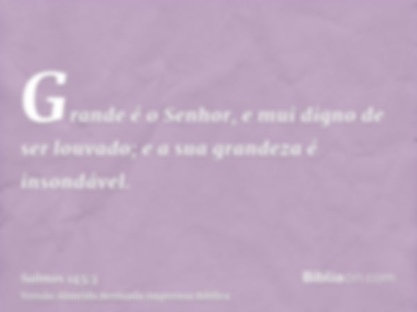 Grande é o Senhor, e mui digno de ser louvado; e a sua grandeza é insondável.