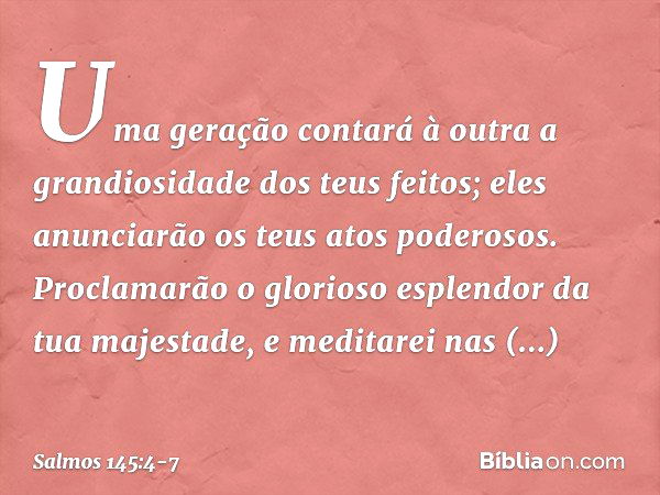 Uma geração contará à outra
a grandiosidade dos teus feitos;
eles anunciarão os teus atos poderosos. Proclamarão o glorioso esplendor
da tua majestade,
e medita