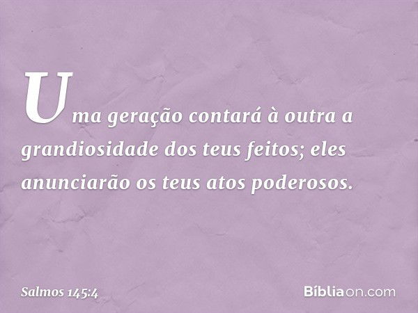 Uma geração contará à outra
a grandiosidade dos teus feitos;
eles anunciarão os teus atos poderosos. -- Salmo 145:4