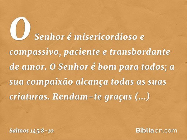 O Senhor é misericordioso e compassivo,
paciente e transbordante de amor. O Senhor é bom para todos;
a sua compaixão alcança
todas as suas criaturas. Rendam-te 