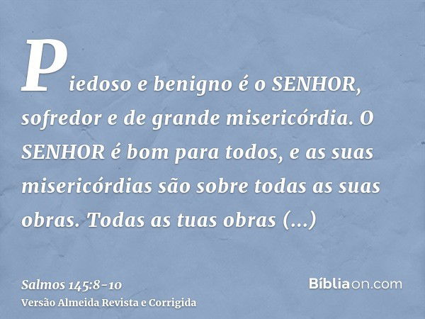 Piedoso e benigno é o SENHOR, sofredor e de grande misericórdia.O SENHOR é bom para todos, e as suas misericórdias são sobre todas as suas obras.Todas as tuas o