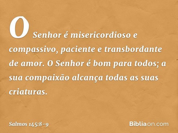 O Senhor é misericordioso e compassivo,
paciente e transbordante de amor. O Senhor é bom para todos;
a sua compaixão alcança
todas as suas criaturas. -- Salmo 1