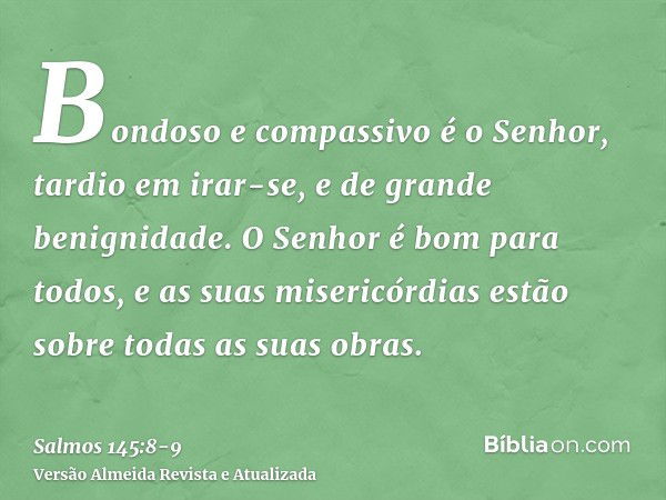 Bondoso e compassivo é o Senhor, tardio em irar-se, e de grande benignidade.O Senhor é bom para todos, e as suas misericórdias estão sobre todas as suas obras.