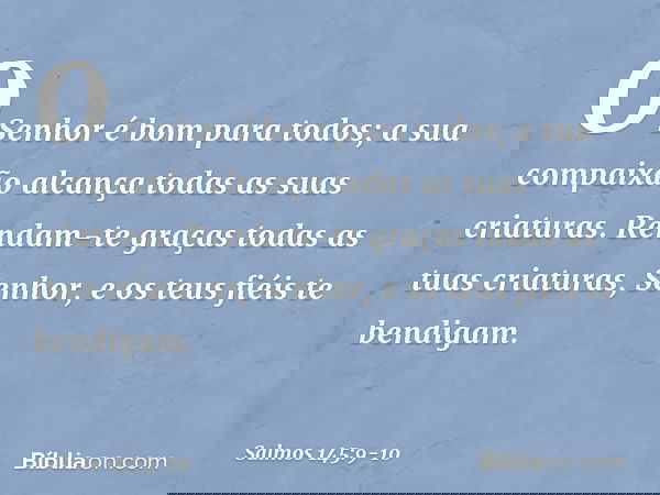 O Senhor é bom para todos;
a sua compaixão alcança
todas as suas criaturas. Rendam-te graças todas as tuas criaturas, Senhor,
e os teus fiéis te bendigam. -- Sa