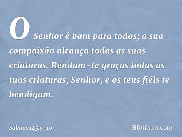 O Senhor é bom para todos;
a sua compaixão alcança
todas as suas criaturas. Rendam-te graças todas as tuas criaturas, Senhor,
e os teus fiéis te bendigam. -- Sa