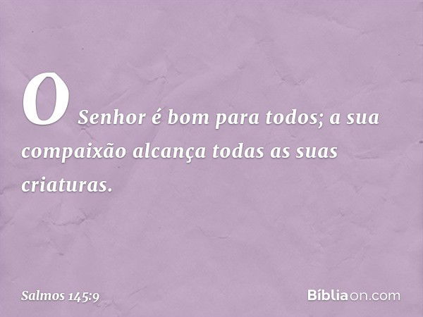 O Senhor é bom para todos;
a sua compaixão alcança
todas as suas criaturas. -- Salmo 145:9