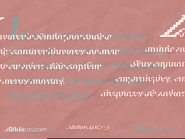 Louvarei o Senhor por toda a minha vida;
cantarei louvores ao meu Deus
enquanto eu viver. Não confiem em príncipes,
em meros mortais, incapazes de salvar. -- Sa