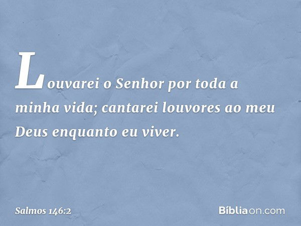 Louvarei o Senhor por toda a minha vida;
cantarei louvores ao meu Deus
enquanto eu viver. -- Salmo 146:2